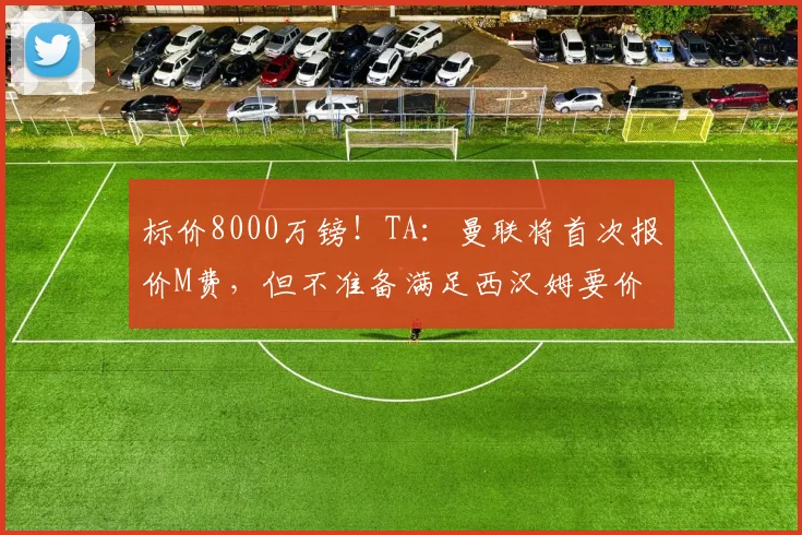 标价8000万镑！TA：曼联将首次报价M费，但不准备满足西汉姆要价