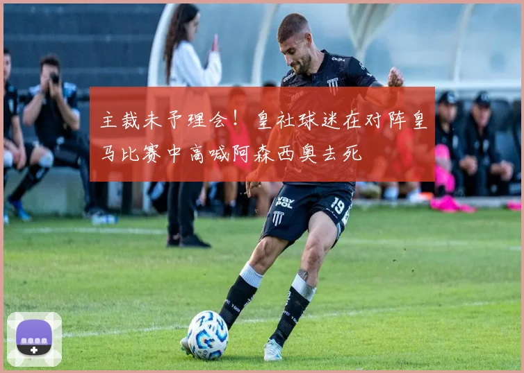 主裁未予理会！皇社球迷在对阵皇马比赛中高喊阿森西奥去死